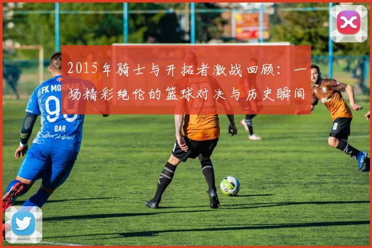 2015年骑士与开拓者激战回顾：一场精彩绝伦的篮球对决与历史瞬间