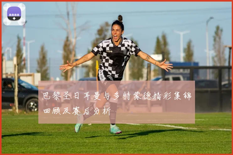巴黎圣日耳曼与多特蒙德精彩集锦回顾及赛后分析