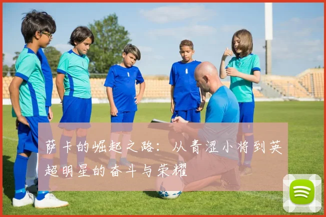 萨卡的崛起之路：从青涩小将到英超明星的奋斗与荣耀