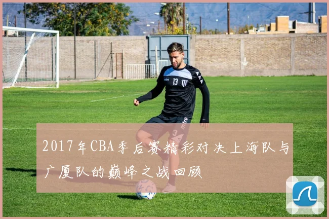 2017年CBA季后赛精彩对决上海队与广厦队的巅峰之战回顾