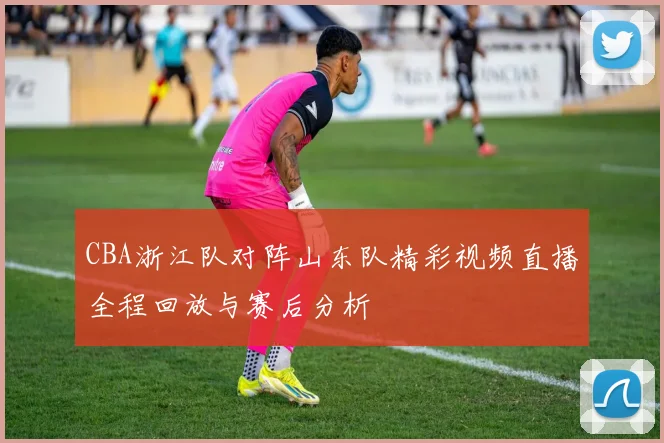 CBA浙江队对阵山东队精彩视频直播全程回放与赛后分析
