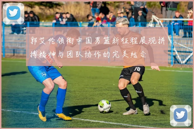 郭艾伦领衔中国男篮新征程展现拼搏精神与团队协作的完美结合