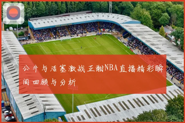 公牛与活塞激战正酣NBA直播精彩瞬间回顾与分析