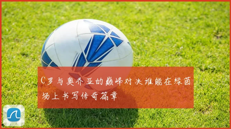 C罗与奥乔亚的巅峰对决谁能在绿茵场上书写传奇篇章