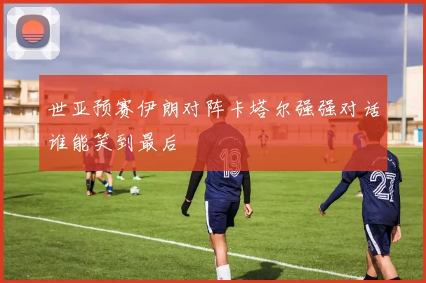 世亚预赛伊朗对阵卡塔尔强强对话谁能笑到最后