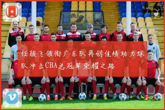 任骏飞领衔广东队再创佳绩助力球队冲击CBA总冠军荣耀之路