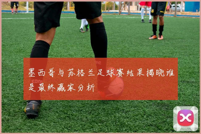 墨西哥与苏格兰足球赛结果揭晓谁是最终赢家分析