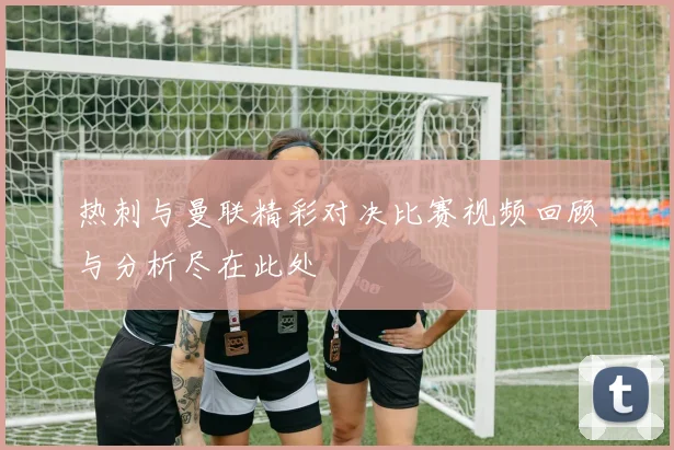 热刺与曼联精彩对决比赛视频回顾与分析尽在此处