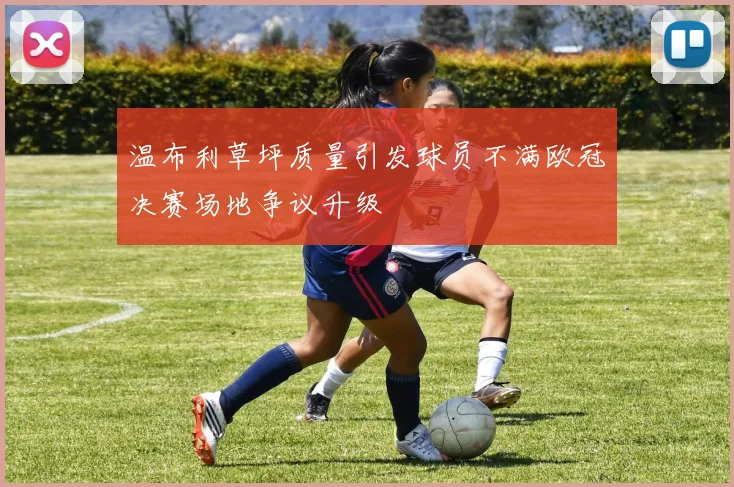 温布利草坪质量引发球员不满欧冠决赛场地争议升级