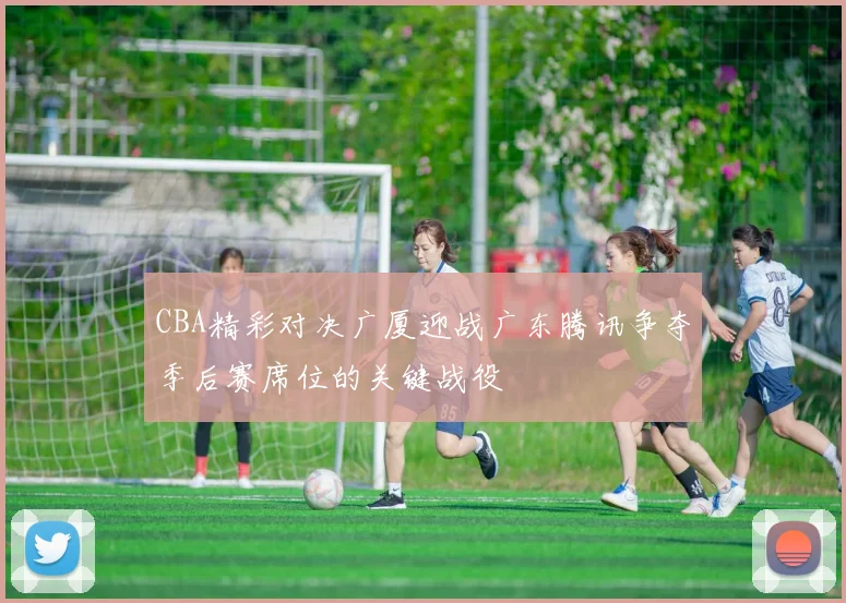 CBA精彩对决广厦迎战广东腾讯争夺季后赛席位的关键战役