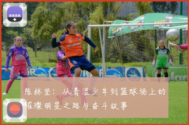 陈林坚：从青涩少年到篮球场上的璀璨明星之路与奋斗故事