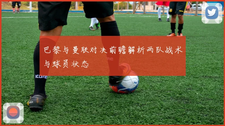 巴黎与曼联对决前瞻解析两队战术与球员状态